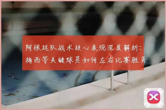 阿根廷队战术核心表现深度解析:梅西等关键球员如何左右比赛胜负