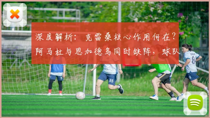 深度解析：克雷桑核心作用何在？阿马杜与恩加德乌同时缺阵，球队防线如何调整？