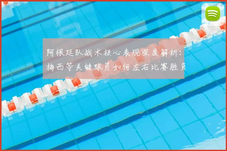 阿根廷队战术核心表现深度解析:梅西等关键球员如何左右比赛胜负