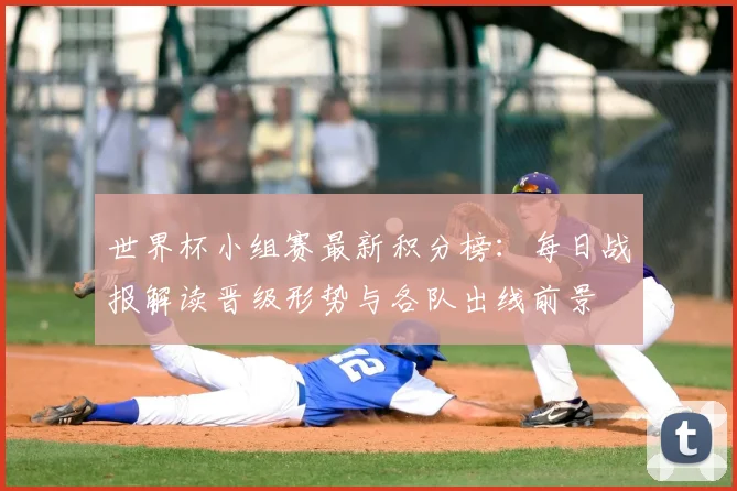 世界杯小组赛最新积分榜：每日战报解读晋级形势与各队出线前景