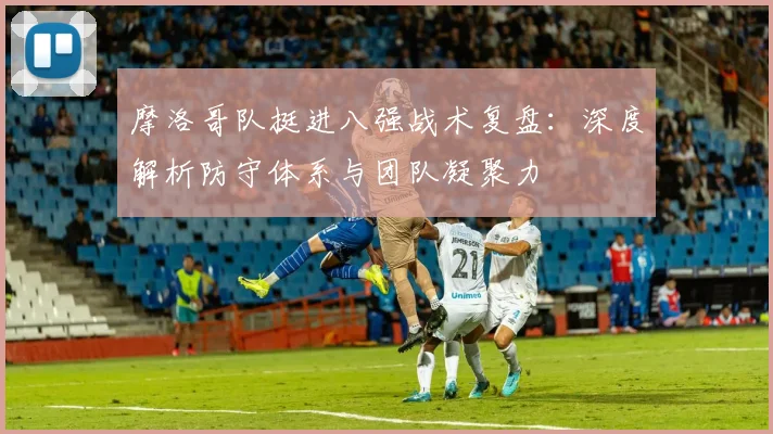 摩洛哥队挺进八强战术复盘:深度解析防守体系与团队凝聚力
